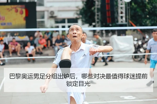 巴黎奥运男足分组出炉后，哪些对决最值得球迷提前锁定目光